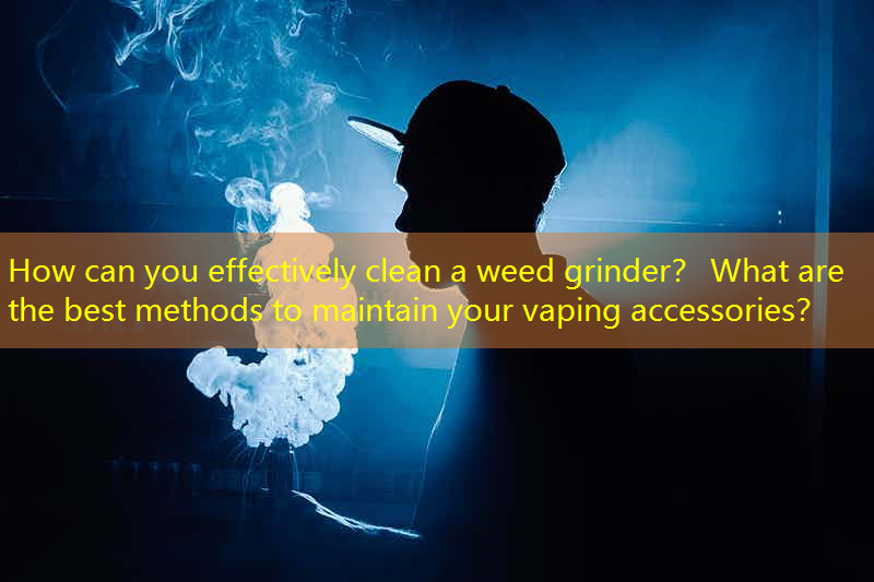 How can you effectively clean a weed grinder？ What are the best methods to maintain your vaping accessories？